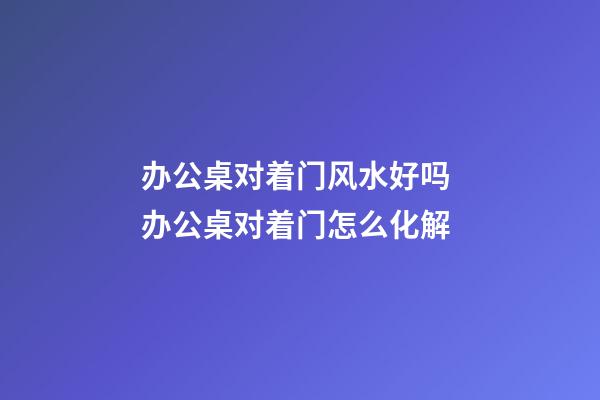 办公桌对着门风水好吗 办公桌对着门怎么化解